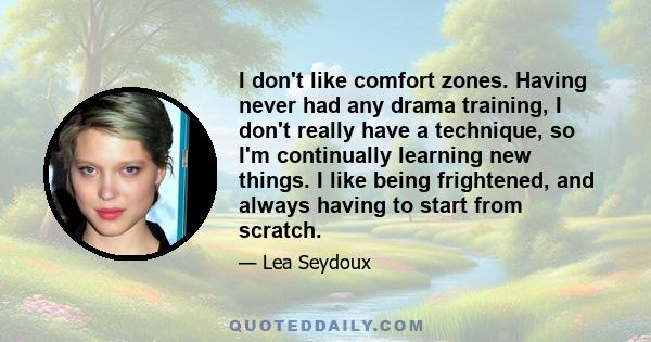 I don't like comfort zones. Having never had any drama training, I don't really have a technique, so I'm continually learning new things. I like being frightened, and always having to start from scratch.