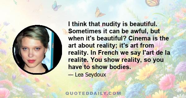 I think that nudity is beautiful. Sometimes it can be awful, but when it's beautiful? Cinema is the art about reality; it's art from reality. In French we say l'art de la realite. You show reality, so you have to show