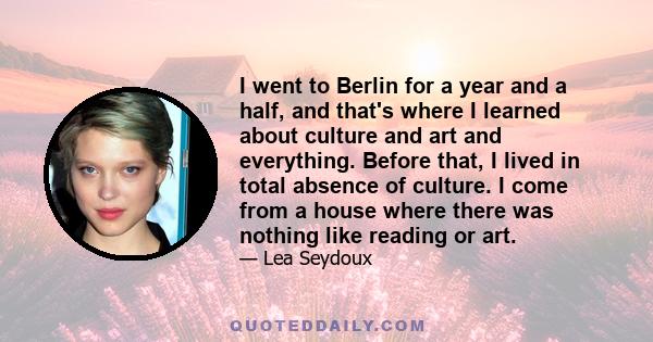 I went to Berlin for a year and a half, and that's where I learned about culture and art and everything. Before that, I lived in total absence of culture. I come from a house where there was nothing like reading or art.