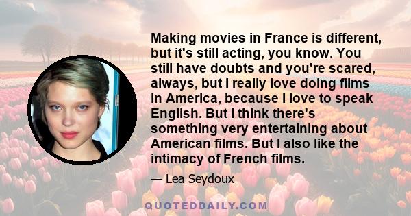 Making movies in France is different, but it's still acting, you know. You still have doubts and you're scared, always, but I really love doing films in America, because I love to speak English. But I think there's