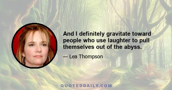 And I definitely gravitate toward people who use laughter to pull themselves out of the abyss.