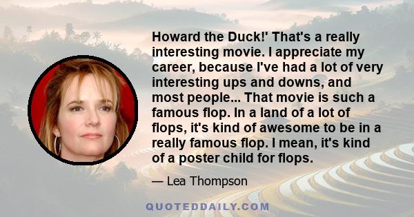 Howard the Duck!' That's a really interesting movie. I appreciate my career, because I've had a lot of very interesting ups and downs, and most people... That movie is such a famous flop. In a land of a lot of flops,