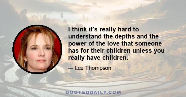 I think it's really hard to understand the depths and the power of the love that someone has for their children unless you really have children.