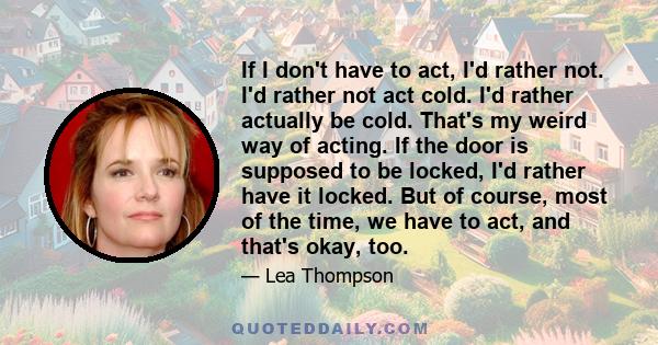 If I don't have to act, I'd rather not. I'd rather not act cold. I'd rather actually be cold. That's my weird way of acting. If the door is supposed to be locked, I'd rather have it locked. But of course, most of the