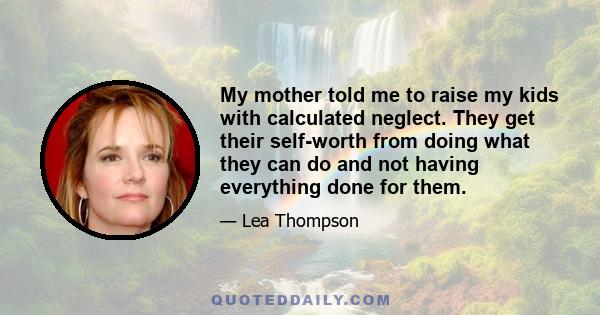 My mother told me to raise my kids with calculated neglect. They get their self-worth from doing what they can do and not having everything done for them.