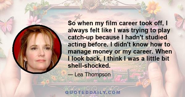 So when my film career took off, I always felt like I was trying to play catch-up because I hadn't studied acting before. I didn't know how to manage money or my career. When I look back, I think I was a little bit