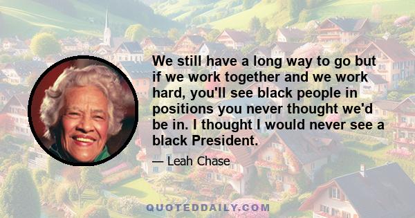 We still have a long way to go but if we work together and we work hard, you'll see black people in positions you never thought we'd be in. I thought I would never see a black President.