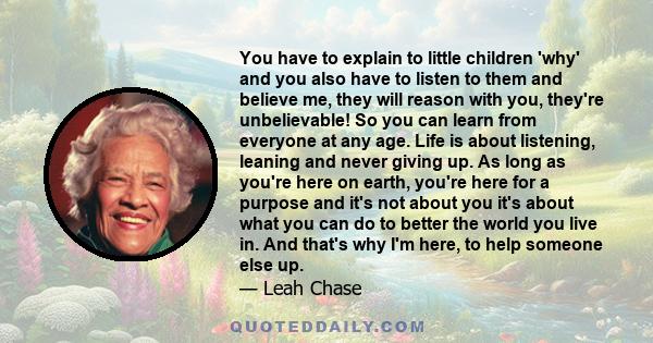 You have to explain to little children 'why' and you also have to listen to them and believe me, they will reason with you, they're unbelievable! So you can learn from everyone at any age. Life is about listening,