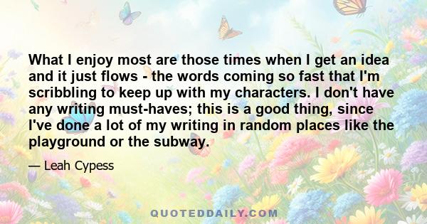 What I enjoy most are those times when I get an idea and it just flows - the words coming so fast that I'm scribbling to keep up with my characters. I don't have any writing must-haves; this is a good thing, since I've