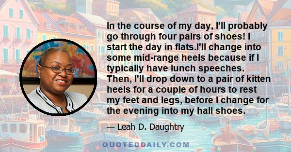 In the course of my day, I'll probably go through four pairs of shoes! I start the day in flats.I'll change into some mid-range heels because if I typically have lunch speeches. Then, I'll drop down to a pair of kitten