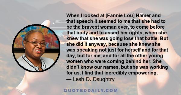 When I looked at [Fannie Lou] Hamer and that speech it seemed to me that she had to be the bravest woman ever, to come before that body and to assert her rights, when she knew that she was going lose that battle. But