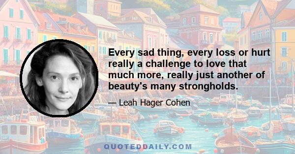 Every sad thing, every loss or hurt really a challenge to love that much more, really just another of beauty's many strongholds.