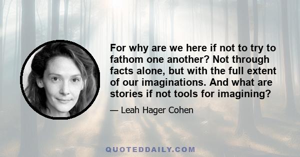 For why are we here if not to try to fathom one another? Not through facts alone, but with the full extent of our imaginations. And what are stories if not tools for imagining?