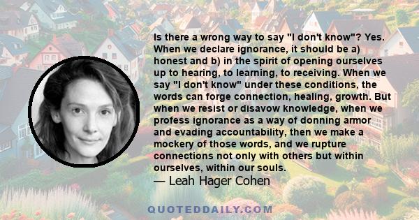 Is there a wrong way to say I don't know? Yes. When we declare ignorance, it should be a) honest and b) in the spirit of opening ourselves up to hearing, to learning, to receiving. When we say I don't know under these