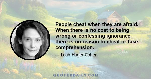 People cheat when they are afraid. When there is no cost to being wrong or confessing ignorance, there is no reason to cheat or fake comprehension.