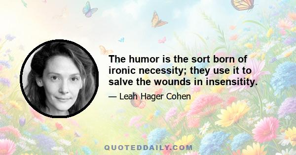 The humor is the sort born of ironic necessity; they use it to salve the wounds in insensitity.