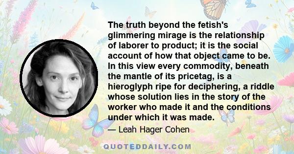 The truth beyond the fetish's glimmering mirage is the relationship of laborer to product; it is the social account of how that object came to be. In this view every commodity, beneath the mantle of its pricetag, is a