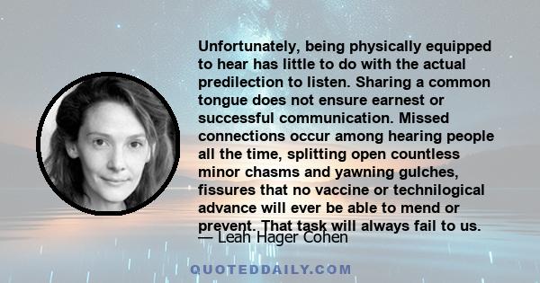 Unfortunately, being physically equipped to hear has little to do with the actual predilection to listen. Sharing a common tongue does not ensure earnest or successful communication. Missed connections occur among