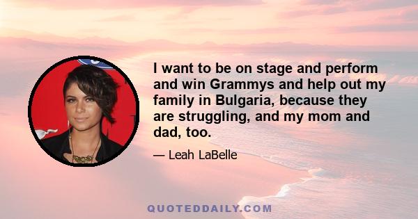 I want to be on stage and perform and win Grammys and help out my family in Bulgaria, because they are struggling, and my mom and dad, too.