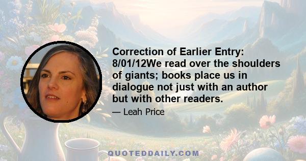 Correction of Earlier Entry: 8/01/12We read over the shoulders of giants; books place us in dialogue not just with an author but with other readers.