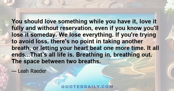 You should love something while you have it, love it fully and without reservation, even if you know you'll lose it someday. We lose everything. If you're trying to avoid loss, there's no point in taking another breath, 