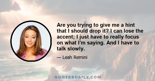 Are you trying to give me a hint that I should drop it? I can lose the accent; I just have to really focus on what I'm saying. And I have to talk slowly.