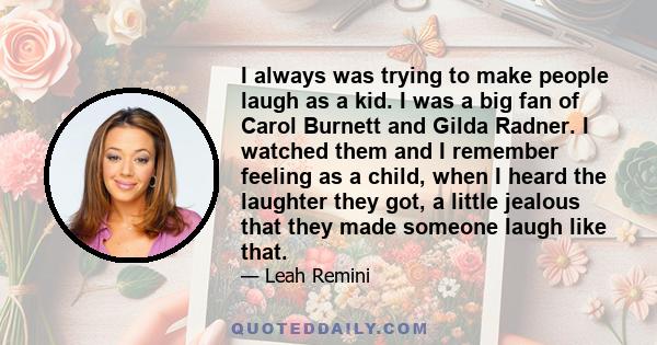 I always was trying to make people laugh as a kid. I was a big fan of Carol Burnett and Gilda Radner. I watched them and I remember feeling as a child, when I heard the laughter they got, a little jealous that they made 