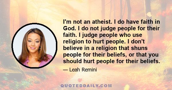 I'm not an atheist. I do have faith in God. I do not judge people for their faith. I judge people who use religion to hurt people. I don't believe in a religion that shuns people for their beliefs, or that you should