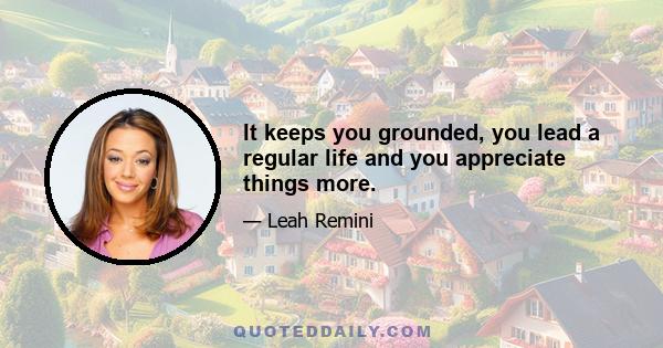 It keeps you grounded, you lead a regular life and you appreciate things more.