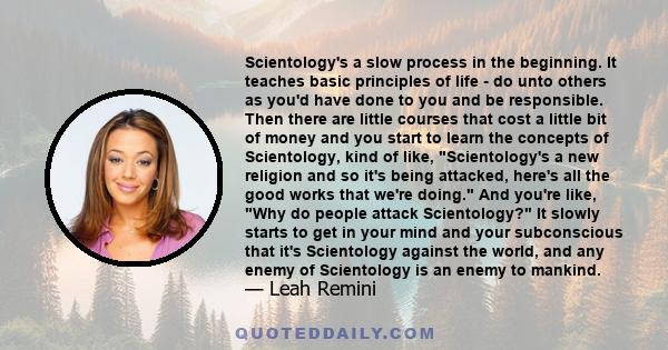 Scientology's a slow process in the beginning. It teaches basic principles of life - do unto others as you'd have done to you and be responsible. Then there are little courses that cost a little bit of money and you