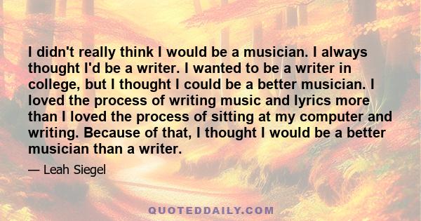 I didn't really think I would be a musician. I always thought I'd be a writer. I wanted to be a writer in college, but I thought I could be a better musician. I loved the process of writing music and lyrics more than I