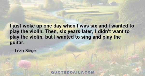 I just woke up one day when I was six and I wanted to play the violin. Then, six years later, I didn't want to play the violin, but I wanted to sing and play the guitar.