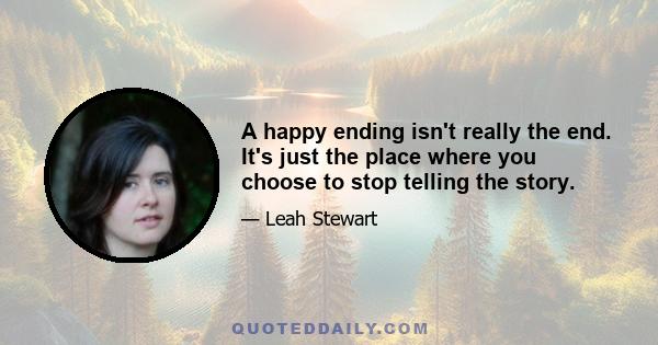 A happy ending isn't really the end. It's just the place where you choose to stop telling the story.