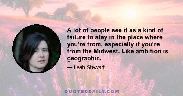 A lot of people see it as a kind of failure to stay in the place where you’re from, especially if you’re from the Midwest. Like ambition is geographic.