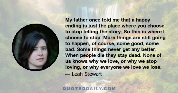 My father once told me that a happy ending is just the place where you choose to stop telling the story. So this is where I choose to stop. More things are still going to happen, of course, some good, some bad. Some