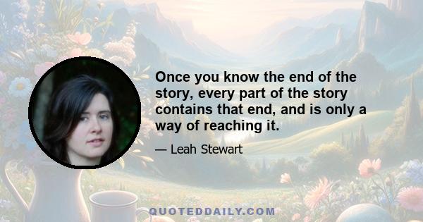 Once you know the end of the story, every part of the story contains that end, and is only a way of reaching it.