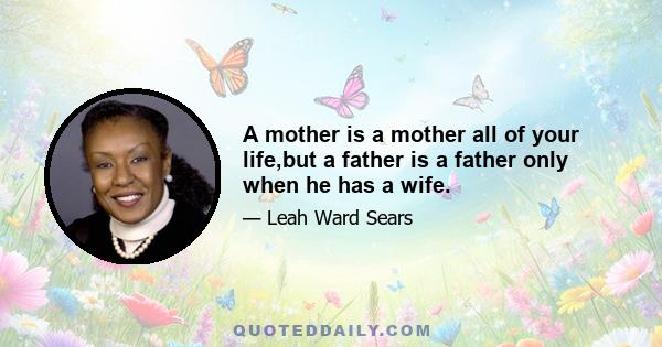 A mother is a mother all of your life,but a father is a father only when he has a wife.