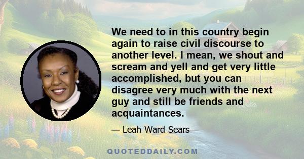 We need to in this country begin again to raise civil discourse to another level. I mean, we shout and scream and yell and get very little accomplished, but you can disagree very much with the next guy and still be