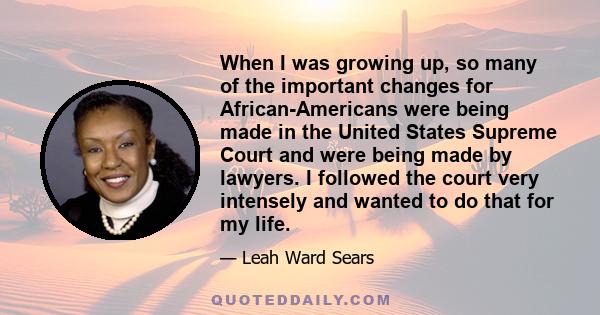 When I was growing up, so many of the important changes for African-Americans were being made in the United States Supreme Court and were being made by lawyers. I followed the court very intensely and wanted to do that