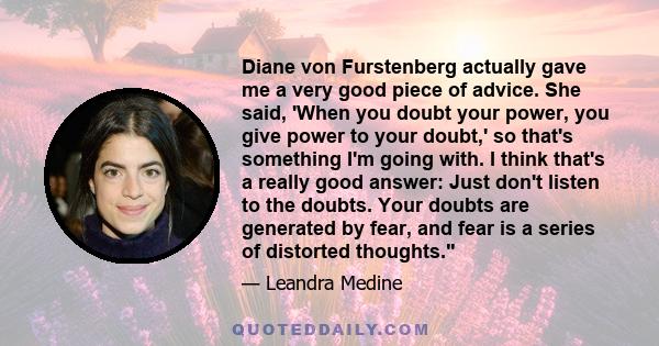 Diane von Furstenberg actually gave me a very good piece of advice. She said, 'When you doubt your power, you give power to your doubt,' so that's something I'm going with. I think that's a really good answer: Just