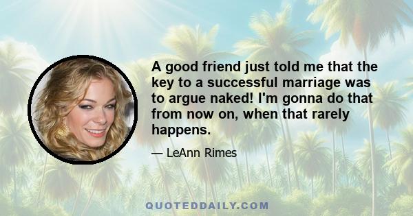 A good friend just told me that the key to a successful marriage was to argue naked! I'm gonna do that from now on, when that rarely happens.