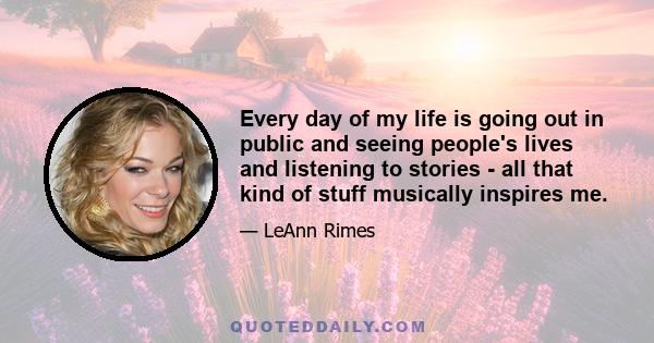 Every day of my life is going out in public and seeing people's lives and listening to stories - all that kind of stuff musically inspires me.