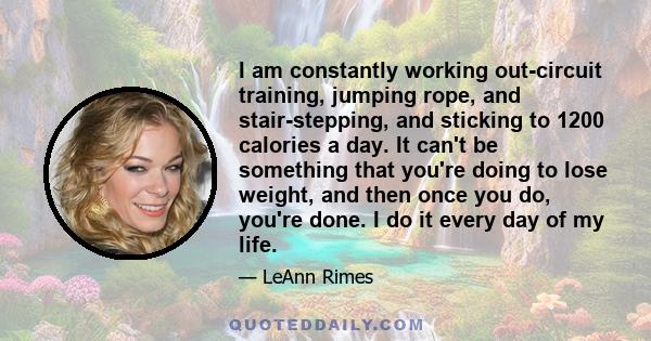 I am constantly working out-circuit training, jumping rope, and stair-stepping, and sticking to 1200 calories a day. It can't be something that you're doing to lose weight, and then once you do, you're done. I do it