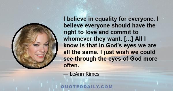 I believe in equality for everyone. I believe everyone should have the right to love and commit to whomever they want. [...] All I know is that in God's eyes we are all the same. I just wish we could see through the