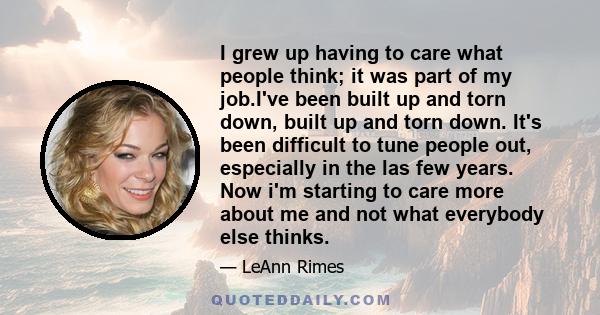 I grew up having to care what people think; it was part of my job.I've been built up and torn down, built up and torn down. It's been difficult to tune people out, especially in the las few years. Now i'm starting to