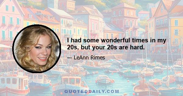 I had some wonderful times in my 20s, but your 20s are hard.