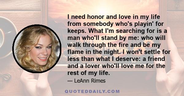 I need honor and love in my life from somebody who's playin' for keeps. What I'm searching for is a man who'll stand by me: who will walk through the fire and be my flame in the night. I won't settle for less than what