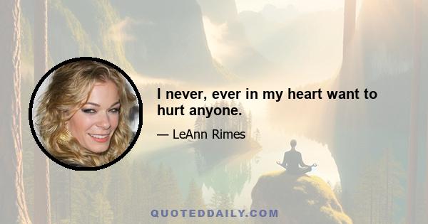 I never, ever in my heart want to hurt anyone.