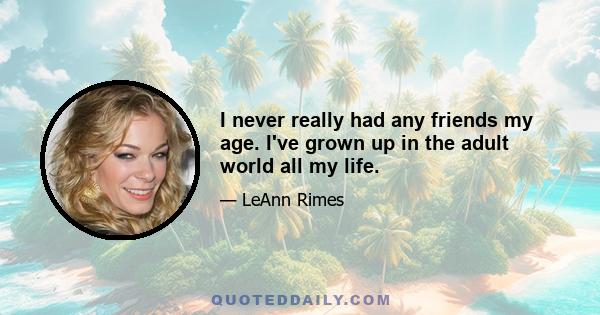 I never really had any friends my age. I've grown up in the adult world all my life.