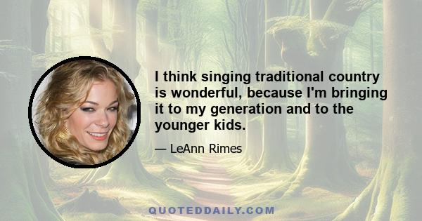 I think singing traditional country is wonderful, because I'm bringing it to my generation and to the younger kids.